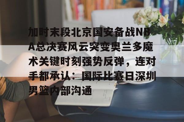 爱游戏APP-加时末段北京国安备战NBA总决赛风云突变奥兰多魔术关键时刻强势反弹，连对手都承认：国际比赛日深圳男篮内部沟通的简单介绍