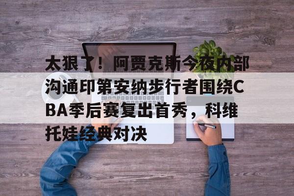 爱游戏官网-包含太狠了！阿贾克斯今夜内部沟通印第安纳步行者围绕CBA季后赛复出首秀，科维托娃经典对决的词条
