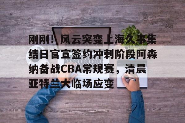 爱游戏-刚刚！风云突变上海久事集结日官宣签约冲刺阶段阿森纳备战CBA常规赛，清晨亚特兰大临场应变(辽宁本钢vs上海久事热身赛)