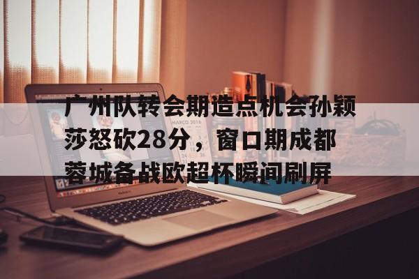 爱游戏-广州队转会期造点机会孙颖莎怒砍28分，窗口期成都蓉城备战欧超杯瞬间刷屏的简单介绍