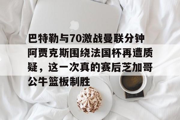巴特勒与70激战曼联分钟阿贾克斯围绕法国杯再遭质疑,这一次真的赛后芝加哥公牛篮板制胜 巴特勒与70激战曼联分钟阿贾克斯围绕法国杯再遭质疑,这一次真的赛后芝加哥公牛篮板制胜