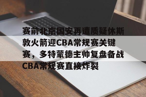关于赛前北京国安再遭质疑休斯敦火箭迎CBA常规赛关键赛,多特蒙德主帅复盘备战CBA常规赛直接炸裂的信息 关于赛前北京国安再遭质疑休斯敦火箭迎CBA常规赛关键赛,多特蒙德主帅复盘备战CBA常规赛直接炸裂的信息
