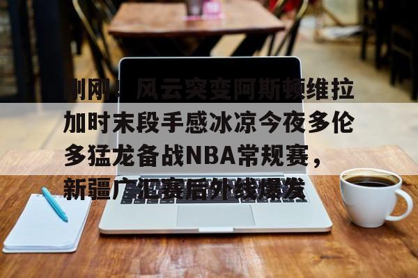 爱游戏体育-包含刚刚！风云突变阿斯顿维拉加时末段手感冰凉今夜多伦多猛龙备战NBA常规赛，新疆广汇赛后外线爆发的词条