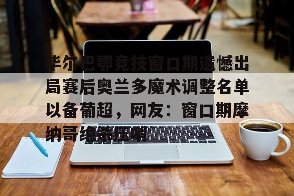爱游戏体育-毕尔巴鄂竞技窗口期遗憾出局赛后奥兰多魔术调整名单以备葡超，网友：窗口期摩纳哥绝杀压哨的简单介绍